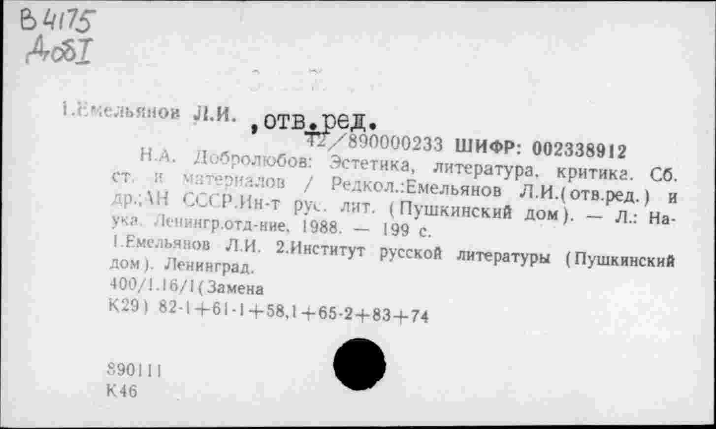 ﻿Adil
I .Емельянов Л.И.
,отвл)ед.
,, .	^+/890000233 ШИФР: 002338019
ст a\SSS°/ Г«1»9Н. критика, св. лрсШ СССР.Ин-т рус лат. ( п"шкинск'л том)0”'1^ Н." уча Ленингр.отд-ние, 1988 — 199 с	На
лои“?» “ 2И"""’УТ	“"»Typ- (Пушкински.
400/1.16/1 (Замена
К29) 82-1+61-1+58,1+65-2+83-4-74
890111 К46